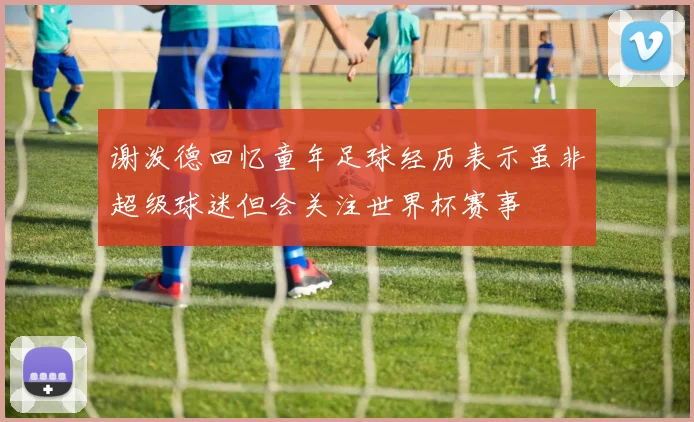 谢泼德回忆童年足球经历表示虽非超级球迷但会关注世界杯赛事