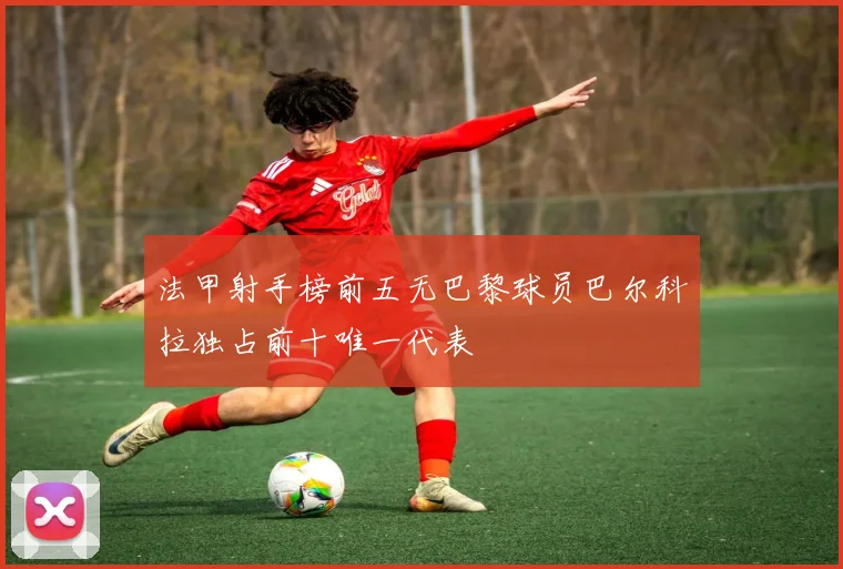 法甲射手榜前五无巴黎球员巴尔科拉独占前十唯一代表