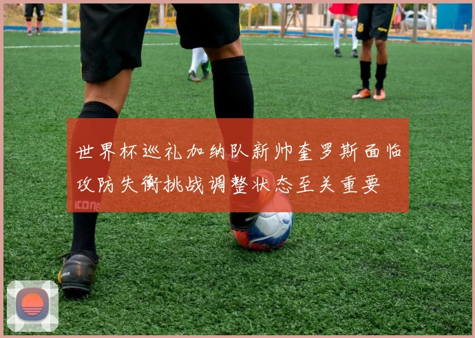 世界杯巡礼加纳队新帅奎罗斯面临攻防失衡挑战调整状态至关重要
