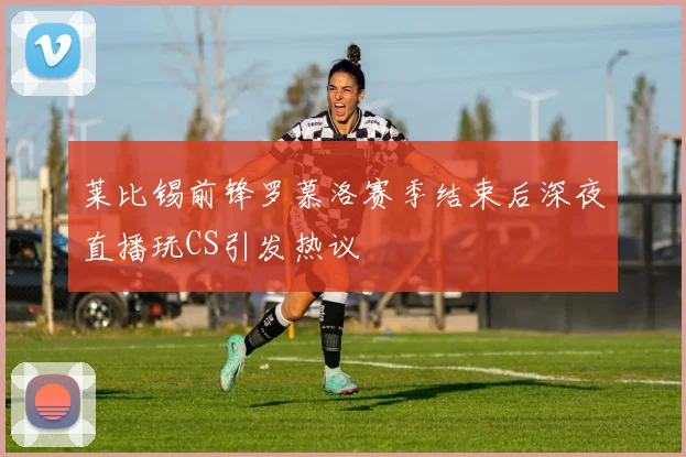 莱比锡前锋罗慕洛赛季结束后深夜直播玩CS引发热议