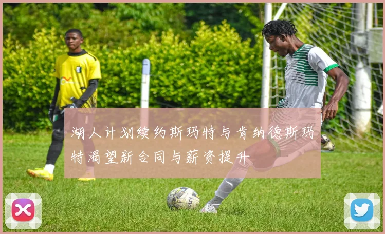 湖人计划续约斯玛特与肯纳德斯玛特渴望新合同与薪资提升