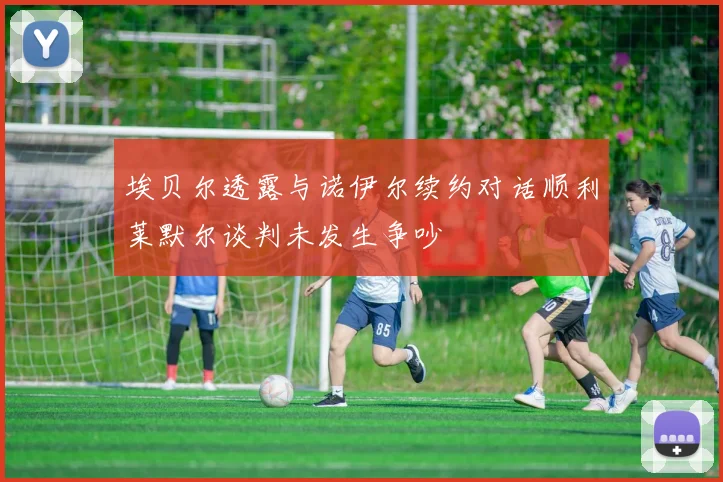 埃贝尔透露与诺伊尔续约对话顺利莱默尔谈判未发生争吵