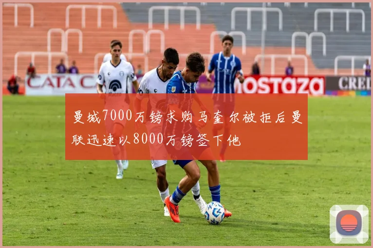 曼城7000万镑求购马奎尔被拒后曼联迅速以8000万镑签下他