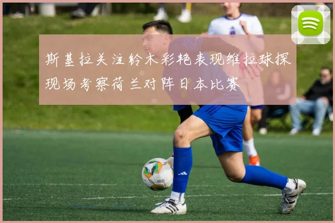 斯基拉关注铃木彩艳表现维拉球探现场考察荷兰对阵日本比赛