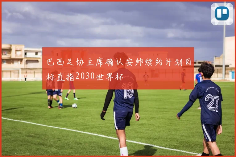 巴西足协主席确认安帅续约计划目标直指2030世界杯