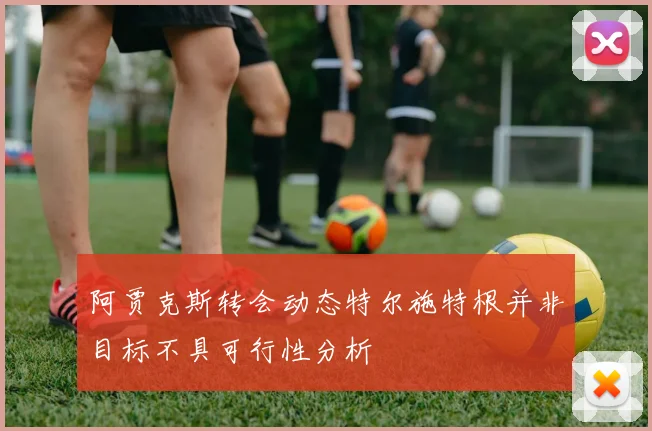 阿贾克斯转会动态特尔施特根并非目标不具可行性分析