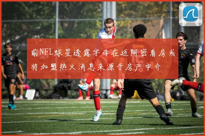 前NFL球星透露字母在迈阿密看房或将加盟热火消息来源于房产中介
