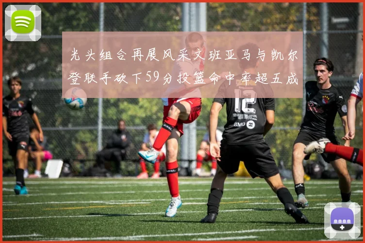 光头组合再展风采文班亚马与凯尔登联手砍下59分投篮命中率超五成