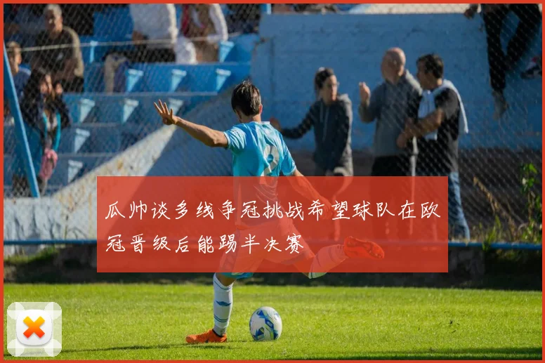 瓜帅谈多线争冠挑战希望球队在欧冠晋级后能踢半决赛