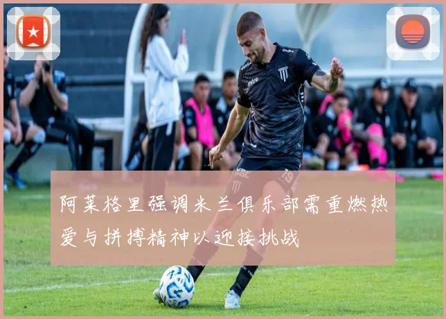 阿莱格里强调米兰俱乐部需重燃热爱与拼搏精神以迎接挑战