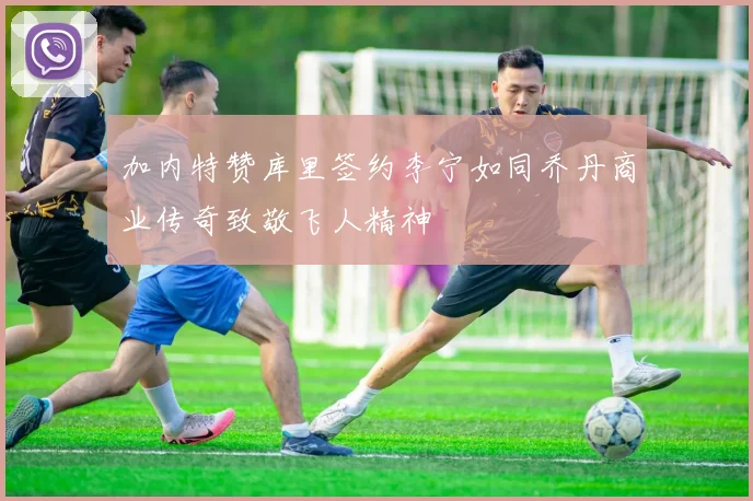 加内特赞库里签约李宁如同乔丹商业传奇致敬飞人精神