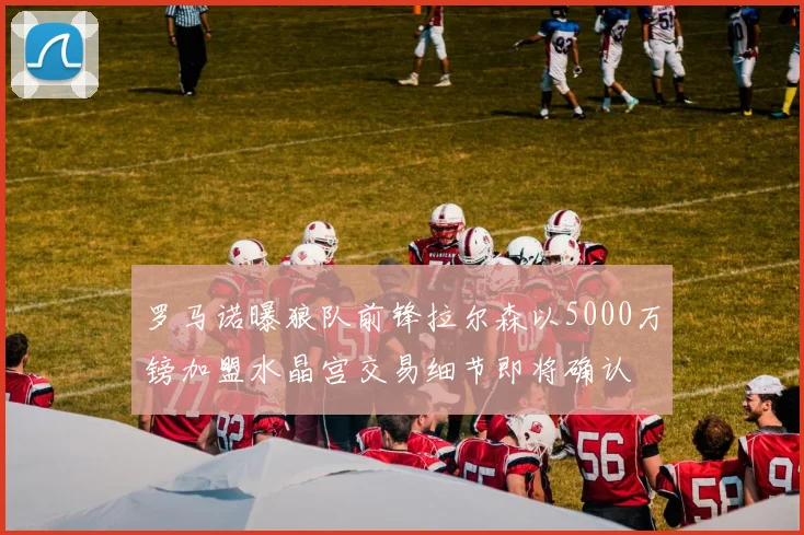 罗马诺曝狼队前锋拉尔森以5000万镑加盟水晶宫交易细节即将确认